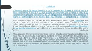 L’umorismo
L’umorismo è l’arte del tempo moderno in cui le categorie fisse di bene e male, di vero e di
falso, sono entrate in crisi e in cui non esistono più parametri certi di verità. In virtù di ciò
l’umorismo non propone eroi o valori, ma un atteggiamento fortemente critico, mettendo in
rilievo le contraddizioni e le miserie della vita, irridendo e compatendo al contempo.
Il testo teorico più significativo per comprendere la poetica di Pirandello è il saggio L’umorismo. È nelle
pagine di quest’opera che lo scrittore «mette a punto la tematica dell’inconoscibilità e molteplicità
dell’io. Solo la riflessione umoristica può offrire lo scandaglio adeguato a una realtà di forme fittizie
le quali necessiti l’arma della scomposizione, l’unica in grado di partorire quel sentimento del contrario
( e non semplice avvertimento, grado del comico) e semplificato dal famoso aneddoto della vecchia
signora» imbelletata.
Allora, possiamo affermare che il sentimento del contrario è lucida coscienza della contraddizione che
nasce tra la vita e la forma, tra il voler aderire alla libertà del vissuto e le costrizioni dei ruoli che vuoi la
società, vuoi i doveri e i sensi di colpa c'impongono. « ... la tristizia degli uomini si deve spesso alla
tristezza della vita, ai mali di cui essa è piena e che non tutti sanno o possono sopportare; induce a
riflettere che la vita, non avendo fatalmente per la ragione umana un fine chiaro e determinato,
che, per non brancolar nel vuoto, ne abbia uno particolare, fittizio, illusorio, per ciascun uomo, o
alto » (L'umorismo).
 