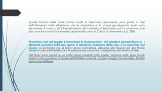 Queste finzioni nelle quali l'uomo crede di realizzarsi pienamente sono poste in crisi
dall'intervento della riflessione che le smaschera e le scopre giustapposte quali sono
veramente. Il comico, ch'è l'avvertimento del contrario, si trasforma così in umorismo, che
altro non è se non la «drammatizzazione del comico». (Testo di riferimento a p. 290)
Troviamo così nel saggio L’umorismo la sistemazione del pensiero pirandelliano e i
elementi portanti della sua opera: il desiderio profondo della vita, e la coscienza del
vivere. La profonda, ma al temo stesso contrastata, adesione alle illusioni ed alle fittizie
messe in scena dell'esistenza e la persuasione cosciente, consapevole del sentirsi vivere.
Nel testo sono quindi in un certo senso presenti tutte quelle tensioni vitali, quei dissidi
interiori che possiamo ritrovare nell'affollata umanità, nei personaggi che popolano l’intera
opera pirandelliana.
 