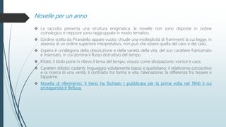 Novelle per un anno
 La raccolta presenta una struttura enigmatica: le novelle non sono disposte in ordine
cronologico e neppure sono raggruppate in modo tematico.
 L’ordine scelto da Pirandello appare vuoto: chiude una molteplicità di frammenti la cui legge, in
assenza di un ordine superiore interpretativo, non può che essere quella del caos e del caso.
 L’opera è un’allegoria della dissoluzione e della varietà della vita, del suo carattere frantumato
e insensato, in cui domina il flusso distruttivo del tempo
 Infatti, il titolo pone in rilievo il tema del tempo, vissuto come dissipazione, vortice e caos.
 Caratteri stilistici costanti: linguaggio volutamente basso e quotidiano; il relativismo conoscitivo
e la ricerca di una verità; il contrasto tra forma e vita; l’alienazione; la differenza fra l’essere e
l’apparire.
 Novella di riferimento: Il treno ha fischiato ( pubblicata per la prima volta nel 1914) il cui
protagonista è Belluca.
 