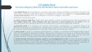 Il Fu Mattia Pascal
Romanzo allegorico della fine dell’identità e della morte della «persona»
Il Fu Mattia Pascal venne pubblicato a puntate sulla rivista «Nuova Antologia» fra l’aprile e il giugno del
1904 e poi, in volume, nello stesso anno. Fu ripubblicato nel 1921 con l’aggiunta di un’Avvertenza sugli
scrupoli della fantasia, testo che ricollegava il romanzo al saggio L’umorismo.
Il romanzo consta di tre parti.
La storia comincia dalla fine. Negli ultimi due capitoli si narra la trasformazione del protagonista nel
«fu» Mattia Pascal che, ormai estraneo alla vita, racconta in prima persona la sua storia. Prima di
narrarla fa però due premesse teoriche che costituiscono i primi due capitoli del romanzo.
La seconda parte è, in sostanza un romanzo nel romanzo: protagonista è il giovane Pascal e le
vicende che lo portano al matrimonio. Questa parte termine con la vincita a Montecarlo e la decisione
di cambiare identità approfittando di una falsa notizia sulla sua morte per suicidio.
La terza parte è quasi un romanzo di formazione o, meglio, un romanzo di formazione alla rovescia
visto che il progetto di Meis/Pascal fallisce. Pascal cerca di costruirsi un nuovo io. A Roma sperimenta,
tuttavia, l’impossibilità di vivere una vita normale privo com’è di uno stato civile ( ad es. non può
sposare Adriana). A questo punto Meis/Pascal decide di fingere il suo suicidio nel Tevere.
Si rientra dunque nel primo romanzo, quello in cui il protagonista è il «fu». Tornato nel proprio paese il
protagonista scopre che la moglie si è risposata. Rinuncia al suo ruolo di marito legittimo e decide di
restare nel suo paese «come fuori dalla vita», bibliotecario di una biblioteca che nessuno frequenta, in
una condizione di estraneità e distacco da ogni frustrante meccanismo o trappola sociale.
 