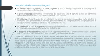 I temi principali del romanzo sono i seguenti:
 La famiglia sentita come nido o come prigione: è nido la famiglia originaria; è una prigione il
rapporto con la moglie Romilda
 Il gioco d’azzardo: esemplifica l’importanza del caso nella vita di ognuno di noi, ciò conferma
l’idea della relatività della condizione umana secondo l’autore
 L’inettitudine: Pascal è un inetto, un velleitario che sogna un’evasione impossibile e che alla fine si
trasforma consapevolmente in antieroe, perché inadatto alla vita pratica dalla sua propensione a
guardarsi vivere e dalla sua estraneità nei confronti della vita.
 La modernità, la città, il progresso: l’ambiente più frequente è la città; viene visto in maniera critica
e negativa il progresso delle macchine e della scienza.
 Il doppio e la crisi dell’identità: Pascal ha un rapporto difficile con la propria anima e con il proprio
corpo, ne è spia l’occhio strabico che si ritrova e guarda sempre altrove.
La perdita dell’identità è anche il tema centrale dell’opera; Pascal nel tentativo di liberarsi dalla
delle convenzioni sociali ne registra contemporaneamente il fallimento e l’i possibilità. Pascal si illude
poter fuggire al peso delle forme, perché Adraino Meis non gli da una vera libertà; al contrario, lo
intrappola in una nuova forma, che però non ha alcuna consistenza agli occhi della società. La
soluzione, quindi, è totalmente negativa: il protagonista deve ammettere che l’uomo non può più
né all’interno della forma, che lo opprime, né al di fuori di essa.
 