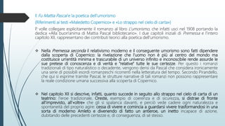 Il Fu Mattia Pascal e la poetica dell’umorismo
(Riferimenti ai testi «Maledetto Copernico» e «Lo strappo nel cielo di carta»)
P. volle collegare esplicitamente il romanzo al libro L’umorismo, che infatti usci nel 1908 portando la
dedica «Alla buon'anima di Mattia Pascal bibliotecario». I due capitoli iniziali di Premessa e l'intero
capitolo XII, rappresentano dei contributi teorici alla poetica dell'umorismo.
 Nella Premessa seconda il relativismo moderno e il conseguente umorismo sono fatti dipendere
dalla scoperta di Copernico: la rivelazione che l'uomo non è più al centro del mondo ma
costituisce un'entità minima e trascurabile di un universo infinito e inconoscibile rende assurde le
sue pretese di conoscenza e di verità e "relative" tutte le sue certezze. Per questo i romanzi
tradizionali di tipo naturalistico o decadente, vengono derisi da Pascal che considera ironicamente
una serie di possibili esordi romanzeschi ricorrenti nella letteratura del tempo. Secondo Pirandello,
che qui si esprime tramite Pascal, le strutture narrative di tali romanzi non possono rappresentare
la reale condizione umana successiva alla scoperta di Copernico.
 Nel capitolo XII si descrive, infatti, quanto succede in seguito allo strappo nel cielo di carta di un
teatrino: l'eroe tradizionale, Oreste, esempio di coerenza e di sicurezza, si distrae di fronte
all'imprevisto, all'«oltre» che gli si spalanca davanti, e perciò vede cadere ogni naturalezza e
spontaneità del proprio agire: cessa di vivere e comincia a guardarsi vivere trasformandosi in una
sorta di moderno Amleto e divenendo di fatto un antieroe, un inetto incapace di azione,
dubitando delle precedenti certezze e, di conseguenza, di sé stesso.
 
