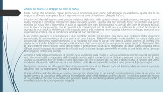 Analisi del brano «Lo strappo nel cielo di carta»
Nelle parole che Anselmo Paleari pronuncia è contenuta gran parte dell’ideologia pirandelliana, quella che fa da
supporto all’intera sua opera. Essa si esprime in una serie di metafore collegate fra loro.
Intanto c’è l’idea del teatro come grande metafora della vita: nello spazio ristretto del palcoscenico vengono messi a
nudo, mostrati i complessi meccanismi della vita degli uomini. Questa vita non consiste forse nel recitare una parte,
rivestire un ruolo che si determina in base al rapporto che ogni personaggio ha con gli altri, con le strutture teatrali,
con le idee che rappresenta, con le capacità e la convinzione con le quali riesce a sostenere la recita? Se il teatro è
dunque la vita stessa, la differenza tra la tragedia antica e la moderna non riguarda soltanto lo sviluppo storico di una
espressione artistica, ma la condizione umana nel suo complesso.
Ecco perciò apparire e contrapporsi i due modelli: Oreste ed Amleto; essi sono due emblemi della situazione
esistenziale, la testimonianza di una crisi e di una frattura. Paleari-Pirandello vuole stabilire la natura della crisi
esistenziale dell’uomo contemporaneo: è lo “strappo nel cielo di carta” che blocca Oreste, perché gli mostra che
dietro non c’è nulla. Infatti lo strappo vuole indicare che l’uomo moderno non può più avere punti di riferimento fissi,
le sue certezze sono cadute, sono venuti meno i presupposti sui quali si reggevano gli ideali. Nella tragedia antica
Oreste trova il coraggio di superare le difficoltà e di far tacere i propri sentimenti in nome di una lealtà verso i principi
che reggono l’intera vita sociale.
Amleto è nella stessa condizione di Oreste: deve vendicare sulla madre e sul suo amante la morte violenta del padre;
ma, al contrario del protagonista della tragedia antica, egli è tormentato dal dubbio e nessuna cosa al mondo lo può
aiutare a discernere fino in fondo il bene dal male, ciò che è dovere da ciò che è libera scelta. Il destino dell’uomo
moderno sta, quindi, nell’insicurezza e nel dubbio, uniti alla consapevolezza che il caso governa il proprio agire.
Nel passo c’è anche un altro particolare: la rappresentazione di cui Paleari parla ad Adriano Meis non verrà compiuta
da attori, ma da “marionette”; l’uomo è ridotto ad un automa.
L’opera di Pirandello ha, dunque, questo presupposto ideologico: in un mondo sostanzialmente privo di certezze, nel
quale domina la coscienza della perdita irrimediabile degli ideali religiosi civili e culturali, l’individuo agisce alla ricerca
di un equilibrio che non può essere che precario; basta un accidente qualsiasi perché lo “strappo nel cielo di carta” si
manifesti in tutta la sua angosciosa tragicità.
 