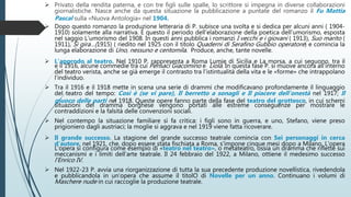  Privato della rendita paterna, e con tre figli sulle spalle, lo scrittore si impegna in diverse collaborazioni
giornalistiche. Nasce anche da questa situazione la pubblicazione a puntate del romanzo il Fu Mattia
Pascal sulla «Nuova Antologia» nel 1904.
 Dopo questo romanzo la produzione letteraria di P. subisce una svolta e si dedica per alcuni anni ( 1904-
1910) solamente alla narrativa. È questo il periodo dell’elaborazione della poetica dell’umorismo, esposta
nel saggio L’umorismo del 1908. In questi anni pubblica i romanzi I vecchi e i giovani ( 1913), Suo marito (
1911), Si gira…(1915) ( riedito nel 1925 con il titolo Quaderni di Serafino Gubbio operatore) e comincia la
lunga elaborazione di Uno, nessuno e centomila. Produce, anche, tante novelle.
 L’approdo al teatro. Nel 1910 P. rappresenta a Roma Lumie di Sicilia e La morsa, a cui seguono, tra il
e il 1916, alcune commedie tra cui Pensaci Giacomino e Liolà. In questa fase P. si muove ancora all’interno
del teatro verista, anche se già emerge il contrasto tra l’istintualità della vita e le «forme» che intrappolano
l’individuo.
 Tra il 1916 e il 1918 mette in scena una serie di drammi che modificavano profondamente il linguaggio
del teatro del tempo: Così è (se vi pare), Il berretto a sonagli e Il piacere dell’onestà nel 1917; Il
giuoco delle parti nel 1918. Queste opere fanno parte della fase del teatro del grottesco, in cui schemi
situazioni del dramma borghese vengono portati alle estreme conseguenze per mostrare le
contraddizioni e la falsità delle convenzioni sociali.
 Nel contempo la situazione familiare si fa critica: i figli sono in guerra, e uno, Stefano, viene preso
prigioniero dagli austriaci; la moglie si aggrava e nel 1919 viene fatta ricoverare.
 Il grande successo. La stagione del grande successo teatrale comincia con Sei personaggi in cerca
d’autore, nel 1921, che, dopo essere stata fischiata a Roma, s’impone cinque mesi dopo a Milano. L’opera
L’opera si configura come esempio di «teatro nel teatro», o metateatro, ossia un dramma che riflette sui
meccanismi e i limiti dell’arte teatrale. Il 24 febbraio del 1922, a Milano, ottiene il medesimo successo
l’Enrico IV.
 Nel 1922-23 P. avvia una riorganizzazione di tutta la sua precedente produzione novellistica, rivedendola
e pubblicandola in un’opera che assume il titolO di Novelle per un anno. Continuano i volumi di
Maschere nude in cui raccoglie la produzione teatrale.
 