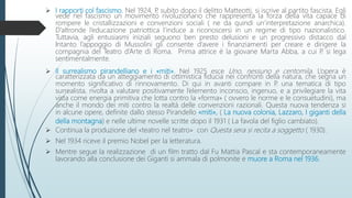  I rapporti col fascismo. Nel 1924, P, subito dopo il delitto Matteotti, si iscrive al partito fascista. Egli
vede nel fascismo un movimento rivoluzionario che rappresenta la forza della vita capace di
rompere le cristallizzazioni e convenzioni sociali ( ne da quindi un’interpretazione anarchica).
D’altronde l’educazione patriottica l’induce a riconoscersi in un regime di tipo nazionalistico.
Tuttavia, agli entusiasmi iniziali seguono ben presto delusioni e un progressivo distacco dal
Intanto l’appoggio di Mussolini gli consente d’avere i finanziamenti per creare e dirigere la
compagnia del Teatro d’Arte di Roma. Prima attrice è la giovane Marta Abba, a cui P. si lega
sentimentalmente.
 Il surrealismo pirandelliano e i «miti». Nel 1925 esce Uno, nessuno e centomila. L’opera è
caratterizzata da un atteggiamento di ottimistica fiducia nei confronti della natura, che segna un
momento significativo di rinnovamento. Di qui in avanti compare in P. una tematica di tipo
surrealista, rivolta a valutare positivamente l’elemento inconscio, ingenuo, e a privilegiare la vita
vista come energia primitiva che lotta contro la «forma» ( ovvero le norme e le consuetudini), ma
anche il mondo dei miti contro la realtà delle convenzioni razionali. Questa nuova tendenza si
in alcune opere, definite dallo stesso Pirandello «miti», ( La nuova colonia, Lazzaro, I giganti della
della montagna) e nelle ultime novelle scritte dopo il 1931 ( La favola del figlio cambiato).
 Continua la produzione del «teatro nel teatro» con Questa sera si recita a soggetto ( 1930).
 Nel 1934 riceve il premio Nobel per la letteratura.
 Mentre segue la realizzazione di un film tratto dal Fu Mattia Pascal e sta contemporaneamente
lavorando alla conclusione dei Giganti si ammala di polmonite e muore a Roma nel 1936.
 