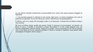 Le sue ultime volontà confermano la personalità d'un uomo che aveva sempre sfuggito la
teatralità:
« I. Sia lasciata passare in silenzio la mia morte. Agli amici, ai nemici preghiera non che di
parlarne sui giornali, ma di non farne pur cenno. Né annunzi né partecipazioni.
II. Morto, non mi si vesta. Mi s'avvolga, nudo, in un lenzuolo. E niente fiori sul letto e nessun
cero acceso.
III. Carro d'infima classe, quello dei poveri. Nudo. E nessuno m'accompagni, né parenti, né
amici. Il carro, il cavallo, il cocchiere e basta. Bruciatemi. E il mio corpo appena arso, sia
lasciato disperdere; perché niente, neppure la cenere, vorrei avanzasse di me. Ma se questo
non si può fare sia l'urna cineraria portata in Sicilia e murata in qualche rozza pietra nella
campagna di Girgenti, dove nacqui ».
 