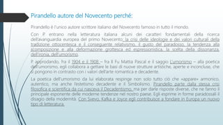 Pirandello autore del Novecento perché:
Pirandello è l’unico autore scrittore italiano del Novecento famoso in tutto il mondo.
Con P. entrano nella letteratura italiana alcuni dei caratteri fondamentali della ricerca
dell’avanguardia europea del primo Novecento: la crisi delle ideologie e dei valori culturali della
tradizione ottocentesca e il conseguente relativismo, il gusto del paradosso, la tendenza alla
scomposizione e alla deformazione grottesca ed espressionistica, la scelta della dissonanza,
dell’ironia, dell’umorismo.
P. approdando, fra il 1904 e il 1908 – fra Il Fu Mattia Pascal e il saggio L’umorismo – alla poetica
dell’umorismo, egli collabora a gettare le basi di nuove strutture artistiche, aperte e inconcluse, che
si pongono in contrasto con i valori dell’arte romantica e decadente.
La poetica dell’umorismo da lui elaborata respinge non solo tutto ciò che «appare» armonico,
autentico, ma anche l’estetismo decadente e il Simbolismo. Pirandello parte dalla stessa crisi
filosofica e scientifica da cui nasceva il Decadentismo, ma per darle risposte diverse, che ne fanno il
principale esponente delle moderne tendenze nel nostro paese. Egli esprime in forme paradossali il
disagio della modernità. Con Svevo, Kafka e Joyce egli contribuisce a fondare in Europa un nuovo
tipo di letteratura.
 