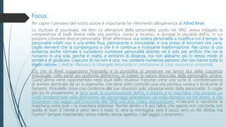 Focus:
Per capire il pensiero del nostro autore è importante far riferimento all’esperienza di Alfred Binet.
Lo studioso di psicologia, nel libro Le alterazioni della personalità, uscito nel 1892, aveva indagato la
compresenza di livelli diversi nella vita psichica, consci e inconsci, e dunque la pluralità dell’io, in cui
possono convivere diverse personalità. Binet affermava: «La nostra personalità si modifica con il tempo: la
personalità infatti non è una entità fissa, permanente e immutabile: è una sintesi di fenomeni che varia,
coglie elementi che la compongono e che è in continua e incessante trasformazione. Nel corso di una
esistenza anche normale si succedono numerose personalità distinte; ed è solo per artificio che noi le
riuniamo in una sola, perché in realtà, a vent’anni di distanza, noi non abbiamo più lo stesso modo di
sentire e di giudicare. Ciascuno di noi non è uno, ma contiene numerose persone che non hanno tutte lo
stesso valore». ( Vedi le riflessioni di Vitangelo Moscarda in conclusione di Uno, nessuno e centomila)
Ciò che di Binet suggestiona Pirandello è la possibilità di penetrare nei terrori bui della coscienza
individuale, nella parte più profonda dell’animo, di svelare la natura dissociata della personalità umana.
Quest’ultima viene rappresentata negli studi dello studioso francese come una sorte di «confederazione
di anime» dominate da un io egemone, che tiene sotto controllo una vita psichica caotica e brulicante di
fantasmi. Pirandello trova così conferma alle sue intuizioni sullo sdoppiamento della personalità. Si coglie
già qui la propensione ai temi quali la scomposizione dell’io, il doppio e la maschera, che avranno un
ruolo fondamentale nella definizione dei personaggi pirandelliani sia nella narrativa sia nel teatro, e che
troveranno nel saggio sull’Umorismo del 1908 una loro chiara teorizzazione: «Ciascuno si racconcia la
maschera come può – la maschera esteriore. Perché dentro c’è poi l’altra, che spesso non s’accorda con
quella di fuori. E niente è vero! Vero il mare, sì, vera la montagna; vero il sasso; vero un filo d’erba; ma
l’uomo? Sempre mascherato, senza volerlo, senza saperlo» ( dal saggio L’umorismo).
 