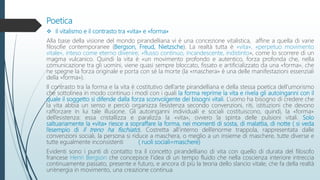 Poetica
 Il vitalismo e il contrasto tra «vita» e «forma»
Alla base della visione del mondo pirandelliana vi è una concezione vitalistica, affine a quella di varie
filosofie contemporanee (Bergson, Freud, Nietzsche). La realtà tutta è «vita», «perpetuo movimento
vitale», inteso come eterno divenire, «flusso continuo, incandescente, indistinto», come lo scorrere di un
magma vulcanico. Quindi la vita è «un movimento profondo e autentico, forza profonda che, nella
comunicazione tra gli uomini, viene quasi sempre bloccato, fissato e artificializzato da una «forma», che
ne spegne la forza originale e porta con sé la morte (la «maschera» è una delle manifestazioni essenziali
della «forma»).
Il contrasto tra la forma e la vita è costitutivo dell’arte pirandelliana e della stessa poetica dell’umorismo
che sottolinea in modo continuo i modi con i quali la forma reprime la vita e rivela gli autoinganni con il
quale il soggetto si difende dalla forza sconvolgente dei bisogni vitali. L’uomo ha bisogno di credere che
la vita abbia un senso e perciò organizza l’esistenza secondo convenzioni, riti, istituzioni che devono
rafforzare in lui tale illusione. Gli autoinganni individuali e sociali costituiscono, quindi, la «forma»
dell’esistenza: essa cristallizza e paralizza la «vita», ovvero la spinta delle pulsioni vitali. Solo
saltuariamente la «vita» riesce a sopraffare la forma, nei momenti di sosta, di malattia, di notte ( si veda
l’esempio di Il treno ha fischiato). Costretta all’interno dell’enorme trappola, rappresentata dalle
convenzioni sociali, la persona si riduce a maschera, o meglio a un insieme di maschere, tutte diverse e
tutte egualmente inconsistenti ( ruoli sociali=maschere)
Evidenti sono i punti di contatto tra il concetto pirandelliano di vita con quello di durata del filosofo
francese Henri Bergson che concepisce l’idea di un tempo fluido che nella coscienza interiore intreccia
continuamente passato, presente e futuro, e ancora di più la teoria dello slancio vitale, che fa della realtà
un’energia in movimento, una creazione continua.
 