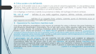  Critica sociale e crisi dell’identità
Agli occhi di Pirandello tutta la vita si risolve in una sorta di «enorme pupazzata», in una grottesca recita
all’interno della quale ognuno è costretto a impersonare molti ruoli diversi. In questo modo l’identità
individuale si frantuma scomponendosi in un serie di maschere.
L’io si disgrega, si smarrisce, si perde, la sua essenza si sfalda, nel naufragio di tutte le certezze.
Ma, crisi di cosa? … dell'idea di una realtà oggettiva, organica, definita, ordinata, univocamente
interpretabile
… dell’idea di un soggetto forte, unitario, coerente, punto di riferimento sicuro di
ogni rapporto con la realtà ( crisi delle idee positiviste).
 Opposizione fra maschera e maschera nuda
Gran parte dell’opera pirandelliana ruota intorno al contrasto fra «vita» e «forma» che pone l’individuo in
una situazione paradossale e drammatica. Da un lato ogni uomo soffre oppresso dalle tante maschere
che la società impone. Al contempo l’individuo sente la necessità d’assumere una forma, per vivere e
credersi «uno». Anche nel romanzo Il fu Mattia Pascal è presente il medesimo dilemma. La paradossale
vicenda di Pascal dimostra che non è possibile vivere né all’interno delle norme sociali né fuori di esse. La
possibile soluzione viene ricercata nelle novelle e nelle pere teatrali, nell’immaginazione e nell’evasione
fantastica, nella follia, reale o simulata( es: Enrico IV).
Il personaggio, non più persona, non più coerente, non più unitario, può scegliere se adeguarsi,
nell’incoscienza, all’ipocrisia della forma, o se vivere consapevolmente e amaramente le contraddizioni e
l’insensatezza della vita. Nel primo caso è solo una maschera, nel secondo diventa maschera nuda
dolorosamente consapevole degli autoinganni propri e altrui ma impotente a risolvere la contraddizione
che pure individua. Le maschere nude «hanno capito il giuoco» e osservano la propria esistenza con
distaccata ironia, come «forestieri della vita» ( questo è un atteggiamento propriamente
umoristico).
 
