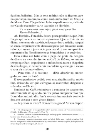 10
dachim, bailarino. Mas os seus méritos não se ficavam ape-
nas por aqui, no campo, como costumava dizer, de Vénus e
de Marte: Dom Diego falava latim expeditamente, sabia de
cor Catulo e a maior parte das odes de Horácio:
	 Tu ne quaesieris, scire nefas, quem mihi, quem tibo
	 Finem di dederint...5
Ah, Horácio... Fora dele, do seu poeta predilecto, que Dom
Diego apreendera as normas epicuristas. Queria fruir até ao
último momento da sua vida, odiava por isso a solidão, na qual
se sentia frequentemente desassossegado por fantasmas assus-
tadores, e amava a juventude, procurando a sua companhia e
suportando-lhe filosoficamente as brincadeiras e os escárnios.
Ei-lo então ali: batia com a pega de prata da bengala
de ébano na mesinha frente ao Café do Falcone, ao mesmo
tempo que Ravì, arquejando e enfiando na nuca a chapeleta
de abas largas, se deixava cair na cadeira que rangia e secava
o suor da sua cara violácea.
— Para mim, é o costume — dizia Alcozèr ao empre-
gado, — uma orchata6
.
E acompanhava o pedido com uma risadinha fria, supér-
flua, deixando ver que esfregava as mãozinhas delgadas e
trémulas: — Eh, eh....
Sentados no Café, retomavam a conversa do casamento,
interrompida de quando em vez pelos cumprimentos que
Dom Marcantonio distribuía aos seus inumeráveis conheci-
dos, em voz alta e com gestos largos:
— Beijemos as mãos7
! Com a vossa graça! Ao seu dispor!
5  «Tu não perguntes (é-nos proibido saber) que fim a mim, a ti / os deuses deram...»
Cf. Odes de Horácio, I, XI, versos 1-2. (N. da T.)
6  Refresco também existente em Portugal, muito popular sobretudo no século XIX, à
base de leite de amêndoa. (N. da T.)
7  Forma de cumprimento antiga usada no Sul de Itália para exprimir respeito. Hoje
em dia, a expressão sobrevive como saudação, mantendo o sentido original de respeito e de
desejo de prestar homenagem. (N. da T.)
 