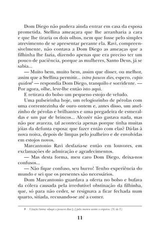 11
Dom Diego não pudera ainda entrar em casa da esposa
prometida. Stellina ameaçara que lhe arranharia a cara
e que lhe tiraria os dois olhos, nem que fosse pelo simples
atrevimento de se apresentar perante ela. Ravì, compreen-
sivelmente, não contava a Dom Diego as ameaças que a
filhinha lhe fazia, dizendo apenas que era preciso ter um
pouco de paciência, porque as mulheres, Santo Deus, já se
sabia...
— Muito bem, muito bem, assim que disser, ou melhor,
assim que a Stellina permitir... intra paucos dies, espero, cupio
quidem8
— respondia Dom Diego, tranquilo e sorridente. —
Por agora, olhe, leve-lhe então isto aqui.
E retirava do bolso um pequeno estojo de veludo.
Uma pulseirinha hoje, um relogiozinho de pérolas com
uma correntezinha de ouro ontem e, antes disso, um anel-
zinho de pérolas e brilhantes e uma pregadeira de esmeral-
das e um par de brincos... Alcozèr não gastava nada, mas
não por avareza, tal acontecia apenas porque tinha muitas
jóias da defunta esposa: que fazer então com elas? Dá-las à
nova noiva, depois de limpas pelo joalheiro e de envolvidas
em estojos novos.
Marcantonio Ravì desfazia-se então em louvores, em
exclamações de admiração e agradecimentos.
— Mas desta forma, meu caro Dom Diego, deixa-nos
confusos...
— Não fique confuso, seu burro! Tenho experiência do
mundo e sei que os presentes são necessários.
Dom Marcantonio guardava a oferta no bolso e bufava
da cólera causada pela irredutível obstinação da filhinha,
que, só para não ceder, se resignava a ficar fechada num
quarto, sitiada, recusando-se até a comer.
8  Citação latina: «daqui a poucos dias [...] pelo menos assim o espero». (N. da T.)
 
