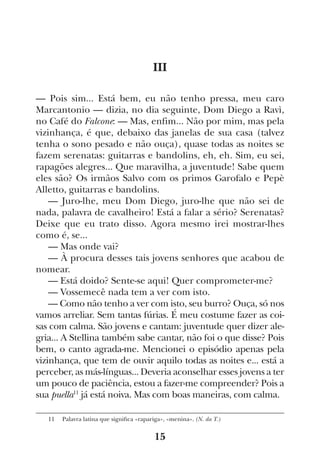 15
III
— Pois sim... Está bem, eu não tenho pressa, meu caro
Marcantonio — dizia, no dia seguinte, Dom Diego a Ravì,
no Café do Falcone: — Mas, enfim... Não por mim, mas pela
vizinhança, é que, debaixo das janelas de sua casa (talvez
tenha o sono pesado e não ouça), quase todas as noites se
fazem serenatas: guitarras e bandolins, eh, eh. Sim, eu sei,
rapagões alegres... Que maravilha, a juventude! Sabe quem
eles são? Os irmãos Salvo com os primos Garofalo e Pepè
Alletto, guitarras e bandolins.
— Juro-lhe, meu Dom Diego, juro-lhe que não sei de
nada, palavra de cavalheiro! Está a falar a sério? Serenatas?
Deixe que eu trato disso. Agora mesmo irei mostrar-lhes
como é, se...
— Mas onde vai?
— À procura desses tais jovens senhores que acabou de
nomear.
— Está doido? Sente-se aqui! Quer comprometer-me?
— Vossemecê nada tem a ver com isto.
— Como não tenho a ver com isto, seu burro? Ouça, só nos
vamos arreliar. Sem tantas fúrias. É meu costume fazer as coi-
sas com calma. São jovens e cantam: juventude quer dizer ale-
gria... A Stellina também sabe cantar, não foi o que disse? Pois
bem, o canto agrada-me. Mencionei o episódio apenas pela
vizinhança, que tem de ouvir aquilo todas as noites e... está a
perceber, as más-línguas... Deveria aconselhar esses jovens a ter
um pouco de paciência, estou a fazer-me compreender? Pois a
sua puella11
já está noiva. Mas com boas maneiras, com calma.
11  Palavra latina que significa «rapariga», «menina». (N. da T.)
 