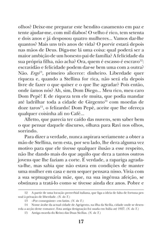 17
olhos? Deixe-me preparar este bendito casamento em paz e
tente ajudar-me, com mil diabos! O velho é rico, tem setenta
e dois anos e já desposou quatro mulheres... Vamos dar-lhe
quantos? Mais uns três anos de vida? O porvir estará depois
nas mãos de Deus. Diga-me lá uma coisa: qual poderá ser a
maior ambição de um honesto pai de família? A felicidade da
sua própria filha, não acha? Ora, quem é escasso é escravo12
:
escravidão e felicidade podem dar-se bem uma com a outra?
Não. Ergo13
, primeiro alicerce: dinheiro. Liberdade quer
riqueza e, quando a Stellina for rica, não será ela depois
livre de fazer o que quiser e o que lhe agradar? Pois então,
onde íamos nós? Ah, sim, Dom Diego... Meu rico, meu caro
Dom Pepè! E de riqueza tem ele muita, que podia mandar
até ladrilhar toda a cidade de Girgento14
com moedas de
doze taros15
, o felizardo! Dom Pepè, aceite que lhe ofereça
qualquer coisinha ali no Café...
Alletto, que parecia ter caído das nuvens, sem saber bem
o que pensar daquele discurso, olhava para Ravì nos olhos,
sorrindo.
Para dizer a verdade, nunca aspirara seriamente a obter a
mão de Stellina, nem esta, por seu lado, lhe dera alguma vez
motivo para que ele tivesse qualquer ilusão a esse respeito,
não lhe dando mais do que aquilo que dera a tantos outros
jovens que lhe faziam a corte. É verdade, a rapariga agrada-
va-lhe, mas sabia que não estava em condições de manter
uma mulher em casa e nem sequer pensava nisso. Vivia com
a sua septuagenária mãe, que, na sua ingénua afeição, se
obstinava a tratá-lo como se tivesse ainda dez anos. Pobre e
12  A partir de uma locução proverbial italiana, que liga a ideia de falta de fortuna pes-
soal à privação de liberdade. (N. da T.)
13  «Por conseguinte» em latim. (N. da T.)
14  Nome árabe da actual cidade de Agrigento, na ilha da Sicília, cidade onde se desen-
rola a acção deste romance. Esta antiga designação foi usada em Itália até 1927. (N. da T.)
15  Antiga moeda do Reino das Duas Sicílias. (N. da T.)
 