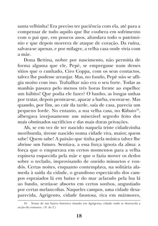 18
santa velhinha! Era preciso ter paciência com ela, até para a
compensar de tudo aquilo que lhe coubera em sofrimento
com o pai que, em poucos anos, afundara todo o patrimó-
nio e que depois morrera de ataque de coração. Da ruína,
salvara-se apenas, e por milagre, a velha casa onde vivia com
a mãe.
Dona Bettina, nobre por nascimento, não permitia de
forma alguma que ele, Pepè, se empregasse num desses
sítios que o cunhado, Ciro Coppa, com os seus contactos,
talvez lhe pudesse arranjar. Mas, no fundo, Pepè não se afli-
gia muito com isso. Trabalhar não era o seu forte. Todas as
manhãs passava pelo menos três horas frente ao espelho:
um hábito! Que podia ele fazer? O banho, as longas unhas
por tratar, depois pentear-se, aparar a barba, escovar-se. Mas
quando, por fim, ao cair da tarde, saía de casa, parecia um
pequeno lorde. No entanto, a sua velha casa, no Ràbato16
,
albergava invejosamente um miserável segredo feito dos
mais obstinados sacrifícios e das mais duras privações.
Ah, se em vez de ter nascido naquela triste cidadezinha
moribunda, tivesse nascido numa cidade viva, maior, quem
sabe! Quem sabe! A paixão que tinha pela música talvez lhe
abrisse um futuro. Sentia-a, a essa força ignota da alma: a
força que o empurrava em certos momentos para a velha
espineta esquecida pela mãe e que o fazia mover os dedos
sobre o teclado, improvisando de ouvido minuetos e ron-
dós. Certas noites, enquanto contemplava, na solitária ala-
meda à saída da cidade, o grandioso espectáculo dos cam-
pos espraiados lá em baixo e do mar aclarado pela lua lá
ao fundo, sentia-se absorto em certos sonhos, angustiado
por certas melancolias. Naqueles campos, uma cidade desa-
parecida, Agrigento, cidade faustosa, rica em mármores,
16  Nome de um bairro histórico situado em Agrigento, cidade onde se desenrola a
acção do romance. (N. da T.)
 