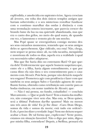 19
esplêndida, e amolecida em sapientes ócios. Agora cresciam
ali árvores, em volta dos dois únicos templos antigos que
haviam sobrevivido; e o seu misterioso restolhar fundia-se
com o contínuo marulhar das ondas à distância e com
uma tremulação sonora incessante, que parecia crescer do
brando lume da lua na sua quietude abandonada, mas que
era o canto dos grilos, no meio do qual soava, de quando
em vez, o lamentoso e remoto pio de um mocho.
Mas Pepè quase se envergonhava consigo mesmo des-
ses seus estranhos momentos, temendo que os seus amigos
deles se apercebessem. Que ridículo, ora essa! Não, chega,
nem sequer se pensa nisso: ali, na vida tacanha, mesquinha
e monótona de todos os dias, aquela era a realidade à qual
era necessário saber adaptar-se.
Mas que lhe havia dito no entretanto Ravì? O que que-
ria dele? Evidentemente que aquele homem suspeitava que,
entre ele e a filha, havia algum entendimento, e que por
causa disso ela não dava o seu consentimento para o casa-
mento com Alcozèr. Pois bem, porque não deixá-lo naquele
seu engano? Prometera agir com prudência e fazer com que
também os seus amigos Salvo e Garofalo agissem de seme-
lhante forma, obtendo como retribuição um convite para as
bodas vindouras, em nome também de Alcozèr, que:
— Não é má pessoa, no fundo, coitadinho! — concluiu
Marcantonio. — Que se pode fazer? Tem a mania das mulhe-
res, não consegue viver sem elas. Mas esta, se Deus quiser,
será a última! Podemos dar-lhe quantos? Mais ou menos
uns três anos de vida? Eu já lhe disse: «Caro Dom Diego,
somos da vida e somos da morte; está tudo em ordem!»
E ele, é preciso dizer a verdade: logo! Nem me deixou sequer
acabar a frase. De tal forma que, explico-me? Neste ponto,
estamos em situação favorável. Não o digo por mim, digo-o
por minha filha, entenda-se! Depois, a Stellina, pensará ela
 