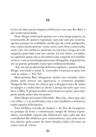 21
IV
Cerca de dois meses depois celebrou-se em casa dos Ravì a
tão tormentosa boda.
Dom Diego vestiu pela quinta vez a sua longa jaqueta, já
testemunha de quatro esponsais; mas isto não por avareza,
apenas porque na realidade, ainda que de corte antiquado,
esta estava praticamente como nova, pois fora conservada,
anos a fio, em cânfora e pimenta na estreita e longa arca de
nogueira parecida com um caixão. Lá em baixo, no pátio,
as capitosas patas não o reconheceram naquele seu insólito
arnês e, com os seus longos pescoços alongados, seguiram-no
até ao portão gritando como que endemoninhadas.
«Eh, eh, são as almas das defuntas esposas!», pensou Dom
Diego, torcendo o nariz. E, correndo, enxotava-as para trás
com as mãos: — Xô! Xô!
Marcantonio Ravì alargara-se muito nos convites, dese-
jando, pelo menos em aparência, o consenso popular.
Ninguém lhe tirava da cabeça que a desaprovação de todos
os amigos e conhecidos se devia à inveja da sorte que cou-
bera à filha. E preparara-lhes uma lauta recepção, para des-
peito ainda maior dos invejosos.
Dom Diego foi muito felicitado. Mas não, claro que não
era velho — e ia acolhendo com a sua risadinha costumeira
todas aquelas felicitações.
Para Stellina, ornada de branco e de flor de laranjeira,
na pompa da festa a comiseração surgia de forma espon-
tânea, escondida, depois das felicitações que cada um dos
convidados lhe dedicava por conveniência, mas sem exces-
siva efusão, pelo temor de fazer desabar sobre ela uma ou
outra crise de choro.
 