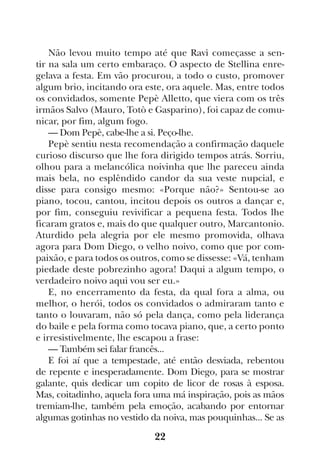 22
Não levou muito tempo até que Ravì começasse a sen-
tir na sala um certo embaraço. O aspecto de Stellina enre-
gelava a festa. Em vão procurou, a todo o custo, promover
algum brio, incitando ora este, ora aquele. Mas, entre todos
os convidados, somente Pepè Alletto, que viera com os três
irmãos Salvo (Mauro, Totò e Gasparino), foi capaz de comu-
nicar, por fim, algum fogo.
— Dom Pepè, cabe-lhe a si. Peço-lhe.
Pepè sentiu nesta recomendação a confirmação daquele
curioso discurso que lhe fora dirigido tempos atrás. Sorriu,
olhou para a melancólica noivinha que lhe pareceu ainda
mais bela, no esplêndido candor da sua veste nupcial, e
disse para consigo mesmo: «Porque não?» Sentou-se ao
piano, tocou, cantou, incitou depois os outros a dançar e,
por fim, conseguiu revivificar a pequena festa. Todos lhe
ficaram gratos e, mais do que qualquer outro, Marcantonio.
Aturdido pela alegria por ele mesmo promovida, olhava
agora para Dom Diego, o velho noivo, como que por com-
paixão, e para todos os outros, como se dissesse: «Vá, tenham
piedade deste pobrezinho agora! Daqui a algum tempo, o
verdadeiro noivo aqui vou ser eu.»
E, no encerramento da festa, da qual fora a alma, ou
melhor, o herói, todos os convidados o admiraram tanto e
tanto o louvaram, não só pela dança, como pela liderança
do baile e pela forma como tocava piano, que, a certo ponto
e irresistivelmente, lhe escapou a frase:
— Também sei falar francês...
E foi aí que a tempestade, até então desviada, rebentou
de repente e inesperadamente. Dom Diego, para se mostrar
galante, quis dedicar um copito de licor de rosas à esposa.
Mas, coitadinho, aquela fora uma má inspiração, pois as mãos
tremiam-lhe, também pela emoção, acabando por entornar
algumas gotinhas no vestido da noiva, mas pouquinhas... Se as
 