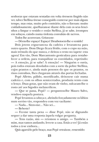 23
senhoras que estavam sentadas em volta tivessem fingido não
ver, talvez Stellina tivesse conseguido conter-se por mais algum
tempo, mas estas, muito pelo contrário, não o fizeram: muito
cuidadosamente, ajoelharam-se diante dela com os seus lenci-
nhos a limpar o vestido e então Stellina, já se sabe, irrompeu
em soluços, caindo numa violenta convulsão de nervos.
Todos lhe acorreram. Gritava-se:
— Dêem-lhe espaço! Espaço! Desabotoem-lhe o vestido!
Dois jovens ergueram-na da cadeira e levaram-na para
outro quarto. Dom Diego ficara lívido, com o copo na mão,
mais trémulo do que nunca, e deitou o resto no tapete: esta
agora! Em vão, Dom Marcantonio gesticulava para restabe-
lecer a ordem, para tranquilizar os convidados, repetindo:
— A emoção, já se sabe! A emoção! — Ninguém o ouvia,
pois todos estavam desolados com a sorte da pobre Stellina,
cujos prantos e, ainda mais penosos do que os prantos, os
risos convulsos, lhes chegavam através das portas fechadas.
Pepè Alletto, pálido, mortificado, deixou-se cair numa
cadeira e, com os olhos semicerrados, produzia vento com
o lenço. Duas gotas, que não eram de vinho, sulcaram-lhe o
rosto até aos bigodes melancólicos.
— Que se passa, Pepè? — perguntou-lhe Mauro Salvo,
vendo-o naquela postura.
Pepè levantou a cabeça e, abrindo forçadamente os lábios
num sorriso vão, respondeu com voz vacilante:
— Nada... Sinto-me... Não sei...
— Bebeste?
— Fez-me tanta pena — disse Pepè, não se dignando
sequer a dar uma resposta àquela vulgar pergunta.
— Tens razão, sim — retomou o amigo. — Também a
mim, mas vamos andando, levo-te a casa. Estás a ver? Já estão
todos a ir-se embora...
Quis agarrá-lo pelo braço, mas Pepè retraiu-se, ressentido:
 