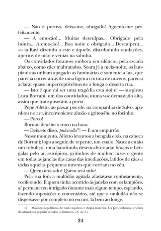 24
— Não é preciso, deixa-me, obrigado! Aguento-me per-
feitamente.
— A emoção!... Muitas desculpas... Obrigado pela
honra... A emoção!... Boa noite e obrigado... Desculpem...
— ia Ravì dizendo a este e àquele, distribuindo saudações,
apertos de mão e vénias na salinha.
Os convidados foram-se embora em silêncio, pela escada
abaixo, como cães maltratados. Soara já a meia-noite, os lam-
pianistas tinham apagado as luminárias e somente a lua, que
parecia correr atrás de uma ligeira cortina de nuvens, parecia
aclarar quase imperceptivelmente a longa e deserta rua.
— Isto é que vai ser uma tragédia esta noite! — suspirou
Luca Borrani, um dos convidados, numa voz demasiado alta,
assim que transpuseram a porta.
Pepè Alletto, ao passar por ele, na companhia de Salvo, apa-
nhou no ar a inconveniente alusão e gritou-lhe no focinho:
— Porco!
Borrani deu-lhe o troco na hora:
— Deixa-te disso, pulcinella17
! — E um empurrão.
Nessemomento,Allettolevantouabengalaezás,nacabeça
de Borrani; logo a seguir, de repente, um estalo. Nasceu então
um rebuliço, uma barafunda desencabrestada: braços e ben-
galas pelo ar, estrépitos, gritinhos de mulher, luzes e gente
em todas as janelas das casas das imediações, latidos de cães e
todas aquelas pequenas nuvens que corriam no céu.
— Quem terá sido? Quem terá sido?
Pela rua fora a multidão agitada afastava-se confusamente,
vociferando. E quem tinha acorrido às janelas com os lampiões,
aí permaneceu intrigado durante mais algum tempo, espiando,
fazendo suposições e comentários, até que a multidão não se
dispersasse por completo no escuro, lá bem ao longe.
17  Máscara napolitana, de nariz aquilino e dupla marreca. É a personificação cómica
do abandono popular a todos os instintos. (N. da T.)
 