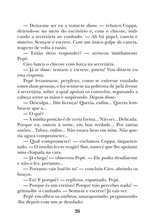 26
— Deixa-me ser eu a tratar-te disso. — rebateu Coppa,
detendo-se no meio do escritório e, com o chicote, indi-
cando a secretária ao cunhado. — Ali há papel, caneta e
tinteiro. Senta-te e escreve. Com um único golpe de caneta,
trago-to de volta à razão.
— Então devo responder? — arriscou timidamente
Pepè.
Ciro bateu o chicote com força na secretária.
— Já te disse: senta-te e escreve, pateta! Vou ditar-te eu
essa resposta.
Pepè levantou-se, perplexo, como se estivesse entalado
entre duas pessoas, e foi sentar-se na poltrona de pele frente
à secretária, sobre a qual apoiou os cotovelos, segurando a
cabeça entre as mãos e suspirando. Depois disse:
— Desculpa... Dás licença? Queria, enfim... Queria lem-
brar-te que a...
— O quê?
— A minha posição é de certa forma... Não sei... Delicada.
Porque eu, ontem à noite, em boa verdade... Por tantas
razões... Talvez, enfim... Não estava bem em mim. Não que-
ria agora comprometer...
— Qual comprometer! — exclamou Coppa, impacien-
tado. — O insulto fez-te reagir? Sim, tanto é que lhe apoiaste
uma chapada na cara.
— Já chega! — observou Pepè. — Ele podia desafiar-me
e não o fez, portanto...
— Portanto vais fazê-lo tu! — concluiu Ciro, abrindo os
braços.
— Eu? E porquê? — replicou, espantado, Pepè.
— Porque és um cretino! Porque não percebes nada! —
gritou-lhe o cunhado. — Senta-te e escreve! Já vais ver.
Pepè encolheu os ombros, assarapantado, perguntando-
-lhe depois com um ar desolado:
 