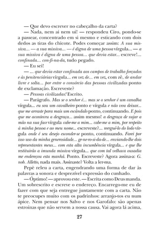 27
— Que devo escrever no cabeçalho da carta?
— Nada, nem ai nem ui! — respondeu Ciro, pondo-se
a passear, concentrado em si mesmo e esticando com dois
dedos as tiras do chicote. Podes começar assim: A sua mis-
siva... — a sua missiva... — é digna de uma pessoa vírgula... — a
sua missiva é digna de uma pessoa... que devia estar... escreve!...
confinada... con-fi-na-da, tudo pegado.
— Eu sei!
— ... que devia estar confinada aos campos de trabalho forçados
e às penitenciárias vírgula... em vez de... em vez, com zê, de andar
livre e solta... por entre o consórcio das pessoas civilizadas ponto
de exclamação. Escreveste?
— Pessoas civilizadas! Escrito.
— Parágrafo. Mas se o senhor é... mas se o senhor é um canalha
vírgula... eu sou um cavalheiro ponto e vírgula e não vou deixar...
que me arraste para mais um escândalo ponto, continuando. E pois
que me aconteceu a desgraça... assim mesmo! a desgraça de sujar a
mão na sua face vírgula cabe-me a mim... cabe-me a mim, por respeito
à minha pessoa e ao meu nome... escreveste?... reerguê-lo do lodo vír-
gula onde é seu desejo esconder-se ponto, continuando. Farei por
isso uso da minha generosidade... ge-ne-ro-si-da-de... enviando-lhe dois
representantes meus... com esta alta incumbência vírgula... e que lhe
restituirão a imunda missiva vírgula... que com tal velhaca ousadia
me endereçou esta manhã. Ponto. Escreveste? Agora assina-a: G.
nob. Alletto, nada mais. Assinaste? Volta a ler-ma.
Pepè releu a carta, engendrando uma forma de dar às
palavras a sonora e desprezível expressão do cunhado.
— Óptimo! — aprovou este. — Escrita como Deus manda.
Um sobrescrito e escreve o endereço. Encarrego-me eu de
fazer com que seja entregue juntamente com a carta. Não
te preocupes muito com os padrinhos: arranjo-tos eu num
ápice. Nem pensar nos Salvo e nos Garofalo: são apenas
estroinas que não servem a nossa causa. Vai agora lá acima,
 