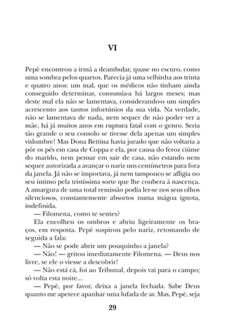 29
VI
Pepè encontrou a irmã a deambular, quase no escuro, como
uma sombra pelos quartos. Parecia já uma velhinha aos trinta
e quatro anos: um mal, que os médicos não tinham ainda
conseguido determinar, consumia-a há largos meses; mas
deste mal ela não se lamentava, considerando-o um simples
acrescento aos tantos infortúnios da sua vida. Na verdade,
não se lamentava de nada, nem sequer de não poder ver a
mãe, há já muitos anos em ruptura fatal com o genro. Seria
tão grande o seu consolo se tivesse dela apenas um simples
vislumbre! Mas Dona Bettina havia jurado que não voltaria a
pôr os pés em casa de Coppa e ela, por causa do feroz ciúme
do marido, nem pensar em sair de casa, não estando nem
sequer autorizada a avançar o nariz uns centímetros para fora
da janela. Já não se importava, já nem tampouco se afligia no
seu íntimo pela tristíssima sorte que lhe coubera à nascença.
A amargura de uma total remissão podia ler-se nos seus olhos
silenciosos, constantemente absortos numa mágoa ignota,
indefinida.
— Filomena, como te sentes?
Ela encolheu os ombros e abriu ligeiramente os bra-
ços, em resposta. Pepè suspirou pelo nariz, retomando de
seguida a fala:
— Não se pode abrir um pouquinho a janela?
— Não! — gritou imediatamente Filomena. — Deus nos
livre, se ele o viesse a descobrir!
— Não está cá, foi ao Tribunal, depois vai para o campo;
só volta esta noite...
— Pepè, por favor, deixa a janela fechada. Sabe Deus
quanto me apetece apanhar uma lufada de ar. Mas, Pepè, seja
 