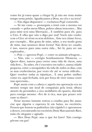 30
como for já estou quase a chegar lá, já não me resta muito
tempo nesta prisão. Agradeçamos a Deus, no céu e na terra!
— Não digas disparates! — exclamou Pepè comovido.
— Só me custa — prosseguiu a irmã com a mesma voz
cansada — pelos meus filhos, pobres almas inocentes... Mas
para mim será uma libertação... E também para ele, para
o Ciro. E olha que não o digo por mal! Vocês não conhe-
cem o Ciro: só vêem os seus defeitos... Este seu ciúme feroz,
por exemplo... Mas gosta de mim, sabes, a seu modo gosta
de mim, mas mostra-o desta forma! Não devia ter casado,
é isso, nasceu para uma outra vida... Sei lá, para ser um
explorador...
— Pois — aprovou Pepè, — entre os animais selvagens...
— Não, não — corrigiu bondosamente Filomena. —
Quero dizer, nasceu para correr uma vida de riscos, uma
vida livre... Tu sabes, ele é excessivo em tudo e, numa cidade
pequena, entre a mesquinhez da vida de todos os dias, com
as suas exuberâncias, por vezes ele até se torna ridículo...
Quer resolver todas as injustiças... E uma pobre mulher
como eu, aqui fechada, tem por força de viver numa contí-
nua apreensão...
Pepè anuía com a cabeça e aquela sua aprovação era ao
mesmo tempo um sinal de compaixão pela irmã; olhava
através da penumbra o rico mobiliário do quarto, dizendo
para consigo mesmo: «Fez de ti rica, mas que prazer reti-
raste tu disso?»
Nesse mesmo instante entrou a criadita para lhe anun-
ciar que alguém o esperava lá em baixo, no escritório.
Pensou que fossem os padrinhos (tão rápido?) e apressou-se
a descer, encontrando no escritório Dom Marcantonio Ravì,
todo ele ofegante e agitado.
— Meu Dom Pepè, mas o que foi fazer? Não consigo
pôr-me em paz!
 