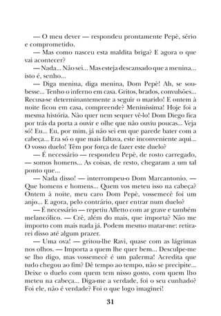 31
— O meu dever — respondeu prontamente Pepè, sério
e comprometido.
— Mas como nasceu esta maldita briga? E agora o que
vai acontecer?
— Nada... Não sei... Mas esteja descansado que a menina...
isto é, senho...
— Diga menina, diga menina, Dom Pepè! Ah, se sou-
besse... Tenho o inferno em casa. Gritos, brados, convulsões...
Recusa-se determinantemente a seguir o marido! E ontem à
noite ficou em casa, compreende? Meniníssima! Hoje foi a
mesma história. Não quer nem sequer vê-lo! Dom Diego fica
por trás da porta a ouvir e olhe que não ouviu poucas... Veja
só! Eu... Eu, por mim, já não sei em que parede bater com a
cabeça... Era só o que mais faltava, este inconveniente aqui...
O vosso duelo! Têm por força de fazer este duelo?
— É necessário — respondeu Pepè, de rosto carregado,
— somos homens... As coisas, de resto, chegaram a um tal
ponto que...
— Nada disso! — interrompeu-o Dom Marcantonio. —
Que homens e homens... Quem vos meteu isso na cabeça?
Ontem à noite, meu caro Dom Pepè, vossemecê foi um
anjo... E agora, pelo contrário, quer entrar num duelo?
— É necessário — repetiu Alletto com ar grave e também
melancólico. — Crê, além do mais, que importa? Não me
importo com mais nada já. Podem mesmo matar-me: retira-
rei disso até algum prazer.
— Uma ova! — gritou-lhe Ravì, quase com as lágrimas
nos olhos. — Importa a quem lhe quer bem... Desculpe-me
se lho digo, mas vossemecê é um palerma! Acredita que
tudo chegou ao fim? Dê tempo ao tempo, não se precipite...
Deixe o duelo com quem tem nisso gosto, com quem lho
meteu na cabeça... Diga-me a verdade, foi o seu cunhado?
Foi ele, não é verdade? Foi o que logo imaginei!
 