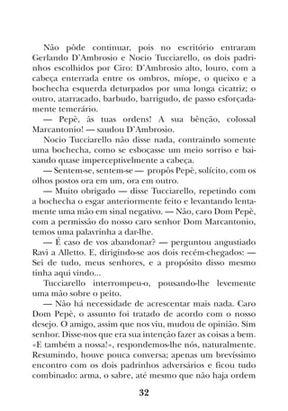 32
Não pôde continuar, pois no escritório entraram
Gerlando D’Ambrosio e Nocio Tucciarello, os dois padri-
nhos escolhidos por Ciro: D’Ambrosio alto, louro, com a
cabeça enterrada entre os ombros, míope, o queixo e a
bochecha esquerda deturpados por uma longa cicatriz; o
outro, atarracado, barbudo, barrigudo, de passo esforçada-
mente temerário.
— Pepè, às tuas ordens! A sua bênção, colossal
Marcantonio! — saudou D’Ambrosio.
Nocio Tucciarello não disse nada, contraindo somente
uma bochecha, como se esboçasse um meio sorriso e bai-
xando quase imperceptivelmente a cabeça.
— Sentem-se, sentem-se — propôs Pepè, solícito, com os
olhos postos ora em um, ora em outro.
— Muito obrigado — disse Tucciarello, repetindo com
a bochecha o esgar anteriormente feito e levantando lenta-
mente uma mão em sinal negativo. — Não, caro Dom Pepè,
com a permissão do nosso caro senhor Dom Marcantonio,
temos uma palavrinha a dar-lhe.
— É caso de vos abandonar? — perguntou angustiado
Ravì a Alletto. E, dirigindo-se aos dois recém-chegados: —
Sei de tudo, meus senhores, e a propósito disso mesmo
tinha aqui vindo...
Tucciarello interrompeu-o, pousando-lhe levemente
uma mão sobre o peito.
— Não há necessidade de acrescentar mais nada. Caro
Dom Pepè, o assunto foi tratado de acordo com o nosso
desejo. O amigo, assim que nos viu, mudou de opinião. Sim
senhor. Disse-nos que era sua intenção fazer as coisas a bem.
«E também a nossa!», respondemos-lhe nós, naturalmente.
Resumindo, houve pouca conversa; apenas um brevíssimo
encontro com os dois padrinhos adversários e ficou tudo
combinado: arma, o sabre, até mesmo que não haja ordem
 