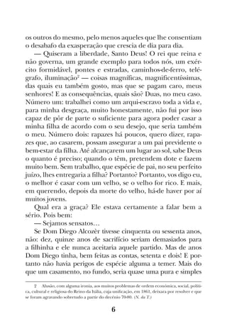 6
os outros do mesmo, pelo menos aqueles que lhe consentiam
o desabafo da exasperação que crescia de dia para dia.
— Quiseram a liberdade, Santo Deus! O rei que reina e
não governa, um grande exemplo para todos nós, um exér-
cito formidável, pontes e estradas, caminhos-de-ferro, telé-
grafo, iluminação2
— coisas magníficas, magnificentíssimas,
das quais eu também gosto, mas que se pagam caro, meus
senhores! E as consequências, quais são? Duas, no meu caso.
Número um: trabalhei como um arqui-escravo toda a vida e,
para minha desgraça, muito honestamente, não fui por isso
capaz de pôr de parte o suficiente para agora poder casar a
minha filha de acordo com o seu desejo, que seria também
o meu. Número dois: rapazes há poucos, quero dizer, rapa-
zes que, ao casarem, possam assegurar a um pai previdente o
bem-estar da filha. Até alcançarem um lugar ao sol, sabe Deus
o quanto é preciso; quando o têm, pretendem dote e fazem
muito bem. Sem trabalho, que espécie de pai, no seu perfeito
juízo, lhes entregaria a filha? Portanto? Portanto, vos digo eu,
o melhor é casar com um velho, se o velho for rico. E mais,
em querendo, depois da morte do velho, há-de haver por aí
muitos jovens.
Qual era a graça? Ele estava certamente a falar bem a
sério. Pois bem:
— Sejamos sensatos…
Se Dom Diego Alcozèr tivesse cinquenta ou sessenta anos,
não: dez, quinze anos de sacrifício seriam demasiados para
a filhinha e ele nunca aceitaria aquele partido. Mas de anos
Dom Diego tinha, bem feitas as contas, setenta e dois! E por-
tanto não havia perigos de espécie alguma a temer. Mais do
que um casamento, no fundo, seria quase uma pura e simples
2  Alusão, com alguma ironia, aos muitos problemas de ordem económica, social, políti-
ca, cultural e religiosa do Reino da Itália, cuja unificação, em 1861, deixara por resolver e que
se foram agravando sobretudo a partir do decénio 70-80. (N. da T.)
 