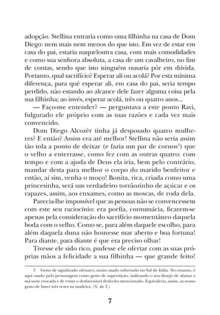 7
adopção. Stellina entraria como uma filhinha na casa de Dom
Diego: nem mais nem menos do que isto. Em vez de estar em
casa do pai, estaria naqueloutra casa, com mais comodidades
e como sua senhora absoluta, a casa de um cavalheiro, no fim
de contas, sendo que isto ninguém ousaria pôr em dúvida.
Portanto, qual sacrifício? Esperar ali ou acolá? Por esta mínima
diferença, para quê esperar ali, em casa do pai, seria tempo
perdido, não estando ao alcance dele fazer alguma coisa pela
sua filhinha; ao invés, esperar acolá, três ou quatro anos...
— Faço-me entender? — perguntava a este ponto Ravì,
fulgurado ele próprio com as suas razões e cada vez mais
convencido.
Dom Diego Alcozèr tinha já desposado quatro mulhe-
res? E então? Assim era até melhor! Stellina não seria assim
tão tola a ponto de deixar (e fazia um par de cornos3
) que
o velho a enterrasse, como fez com as outras quatro: com
tempo e com a ajuda de Deus ela iria, bem pelo contrário,
mandar desta para melhor o corpo do marido benfeitor e
então, aí sim, venha o moço! Bonita, rica, criada como uma
princesinha, será um verdadeiro torrãozinho de açúcar e os
rapazes, assim, aos enxames, como as moscas, de roda dela.
Parecia-lhe impossível que as pessoas não se convencessem
com este seu raciocínio: era porfia, contumácia, ficarem-se
apenas pela consideração do sacrifício momentâneo daquela
boda com o velho. Como se, para além daquele escolho, para
além daquela duna não houvesse mar aberto e boa fortuna!
Para diante, para diante é que era preciso olhar!
Tivesse ele sido rico, pudesse ele ofertar com as suas pró-
prias mãos a felicidade a sua filhinha — que grande feito!
3  Gesto de significado ofensivo, muito usado sobretudo no Sul de Itália. No entanto, é
aqui usado pela personagem como gesto de superstição, indicando o seu desejo de afastar a
má sorte evocada e de evitar o desfavorável desfecho mencionado. Equivaleria, assim, ao nosso
gesto de bater três vezes na madeira. (N. da T.)
 