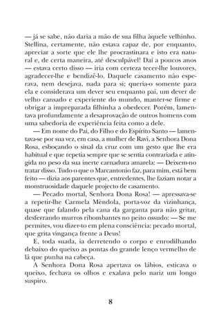 8
— já se sabe, não daria a mão de sua filha àquele velhinho.
Stellina, certamente, não estava capaz de, por enquanto,
apreciar a sorte que ele lhe procrastinara e isto era natu-
ral e, de certa maneira, até desculpável! Daí a poucos anos
— estava certo disso — iria com certeza tecer-lhe louvores,
agradecer-lhe e bendizê-lo. Daquele casamento não espe-
rava, nem desejava, nada para si; queria-o somente para
ela e considerava um dever seu enquanto pai, um dever de
velho cansado e experiente do mundo, manter-se firme e
obrigar a impreparada filhinha a obedecer. Porém, lamen-
tava profundamente a desaprovação de outros homens com
uma sabedoria de experiência feita como a dele.
— Em nome do Pai, do Filho e do Espírito Santo — lamen-
tava-se por sua vez, em casa, a mulher de Ravì, a Senhora Dona
Rosa, esboçando o sinal da cruz com um gesto que lhe era
habitual e que repetia sempre que se sentia contrariada e atin-
gida no peso da sua inerte carnadura amarela: — Deixem-no
tratar disso. Tudo o que o Marcantonio faz, para mim, está bem
feito — dizia aos parentes que, entredentes, lhe faziam notar a
monstruosidade daquele projecto de casamento.
— Pecado mortal, Senhora Dona Rosa! — apressava-se
a repetir-lhe Carmela Mèndola, porta-voz da vizinhança,
quase que falando pela cana da garganta para não gritar,
desferrando murros ribombantes no peito ossudo: — Se me
permites, vou dizer-to em plena consciência: pecado mortal,
que grita vingança frente a Deus!
E, toda suada, ia derretendo o corpo e enrodilhando
debaixo do queixo as pontas do grande lenço vermelho de
lã que punha na cabeça.
A Senhora Dona Rosa apertava os lábios, esticava o
queixo, fechava os olhos e exalava pelo nariz um longo
suspiro.
 