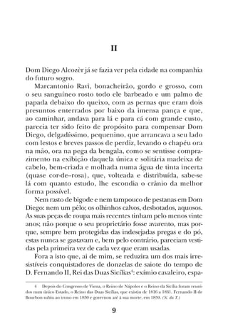 9
II
Dom Diego Alcozèr já se fazia ver pela cidade na companhia
do futuro sogro.
Marcantonio Ravì, bonacheirão, gordo e grosso, com
o seu sanguíneo rosto todo ele barbeado e um palmo de
papada debaixo do queixo, com as pernas que eram dois
presuntos enterrados por baixo da imensa pança e que,
ao caminhar, andava para lá e para cá com grande custo,
parecia ter sido feito de propósito para compensar Dom
Diego, delgadíssimo, pequenino, que arrancava a seu lado
com lestos e breves passos de perdiz, levando o chapéu ora
na mão, ora na pega da bengala, como se sentisse compra-
zimento na exibição daquela única e solitária madeixa de
cabelo, bem-criada e molhada numa água de tinta incerta
(quase cor-de--rosa), que, volteada e distribuída, sabe-se
lá com quanto estudo, lhe escondia o crânio da melhor
forma possível.
Nem rasto de bigode e nem tampouco de pestanas em Dom
Diego: nem um pêlo; os olhinhos calvos, desbotados, aquosos.
As suas peças de roupa mais recentes tinham pelo menos vinte
anos; não porque o seu proprietário fosse avarento, mas por-
que, sempre bem protegidas das indesejadas pregas e do pó,
estas nunca se gastavam e, bem pelo contrário, pareciam vesti-
das pela primeira vez de cada vez que eram usadas.
Fora a isto que, ai de mim, se reduzira um dos mais irre-
sistíveis conquistadores de donzelas de saiote do tempo de
D. Fernando II, Rei das Duas Sicílias4
: exímio cavaleiro, espa-
4  Depois do Congresso de Viena, o Reino de Nápoles e o Reino da Sicília foram reuni-
dos num único Estado, o Reino das Duas Sicílias, que existiu de 1816 a 1861. Fernando II de
Bourbon subiu ao trono em 1830 e governou até à sua morte, em 1859. (N. da T.)
 