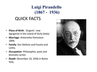 Luigi Pirandello
(1867 - 1936)
QUICK FACTS
• Place of Birth: Girgenti now
Agrigento in the island of Sicily (Italy)
• Marriage: Antonietta Portulano
1894.
• Family: Son Stefano and Fausto and
Lietta.
• Occupation: Philosopher, poet and
dramatic writer.
• Death: December 10, 1936 in Rome
Italy.
 