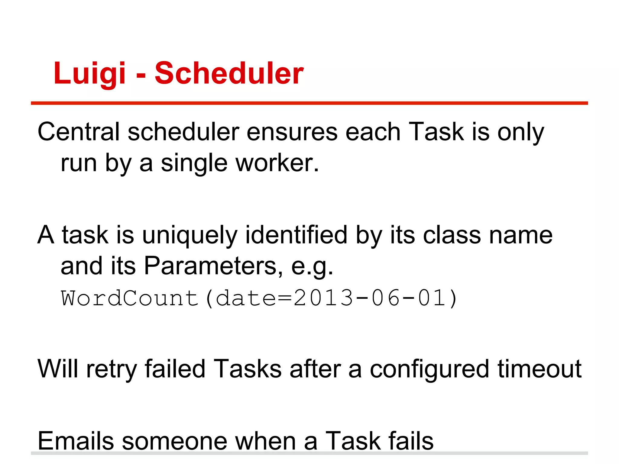 Luigi - Scheduler
Central scheduler ensures each Task is only
run by a single worker.
A task is uniquely identified by its class name
and its Parameters, e.g.
WordCount(date=2013-06-01)
Will retry failed Tasks after a configured timeout
Emails someone when a Task fails
 