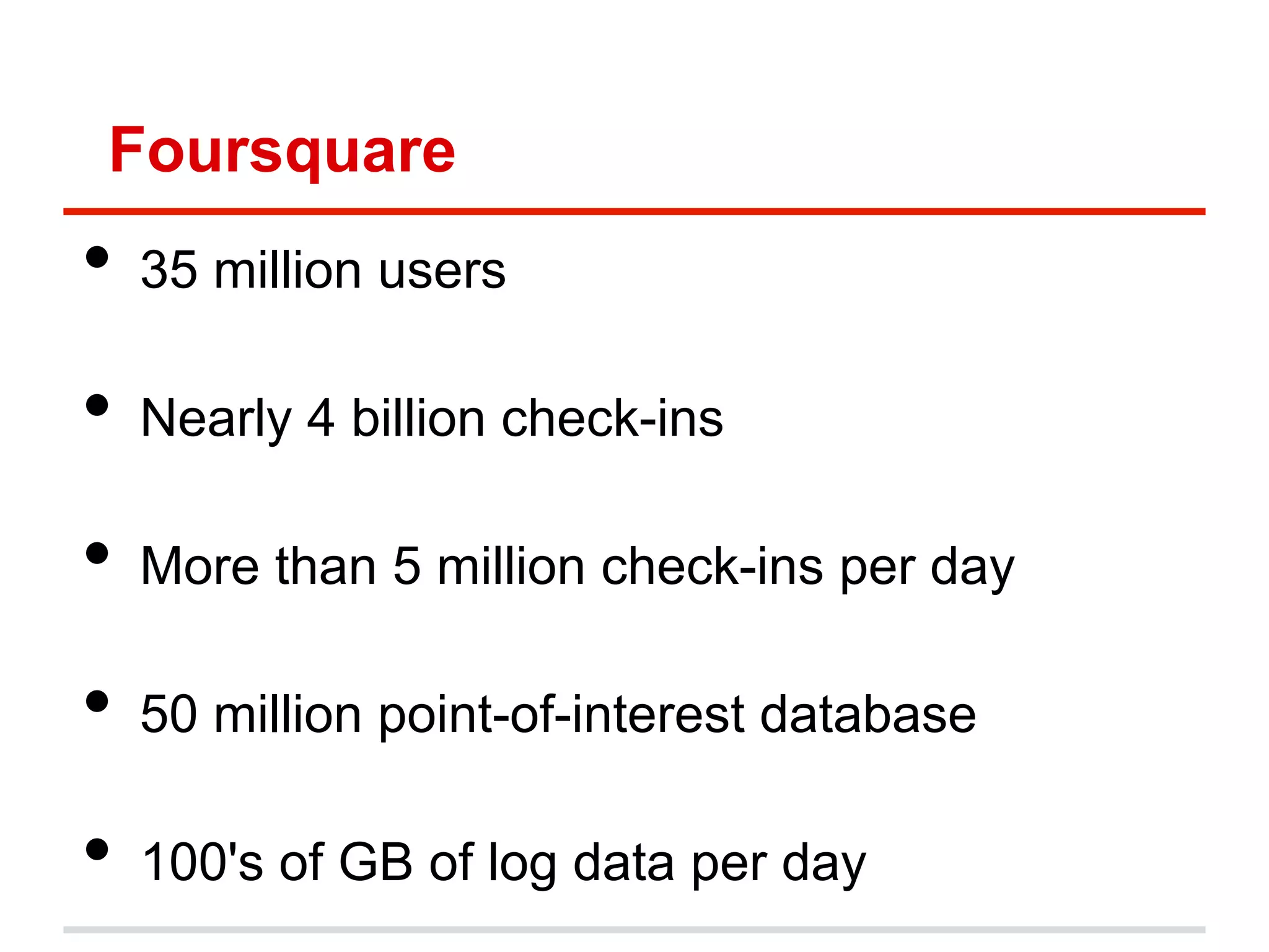 Foursquare
•  35 million users
•  Nearly 4 billion check-ins
•  More than 5 million check-ins per day
•  50 million point-of-interest database
•  100's of GB of log data per day
 