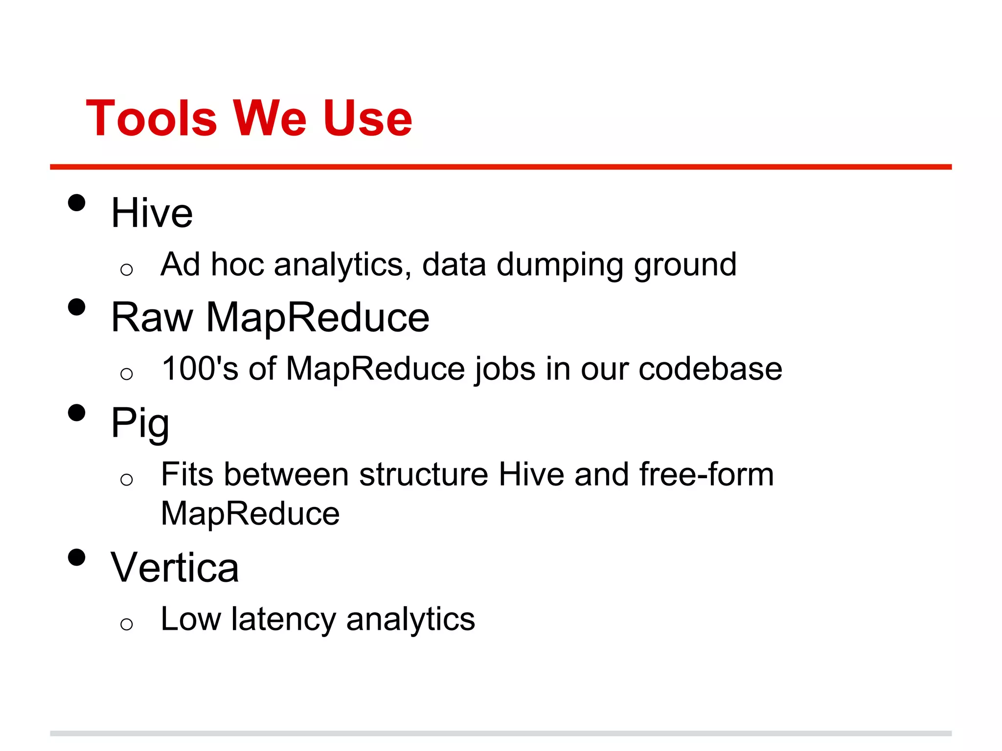 Tools We Use
•  Hive
o  Ad hoc analytics, data dumping ground
•  Raw MapReduce
o  100's of MapReduce jobs in our codebase
•  Pig
o  Fits between structure Hive and free-form
MapReduce
•  Vertica
o  Low latency analytics
 