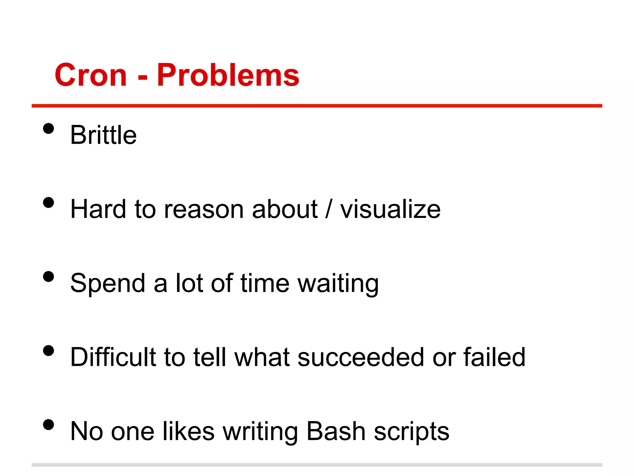 Cron - Problems
•  Brittle
•  Hard to reason about / visualize
•  Spend a lot of time waiting
•  Difficult to tell what succeeded or failed
•  No one likes writing Bash scripts
 