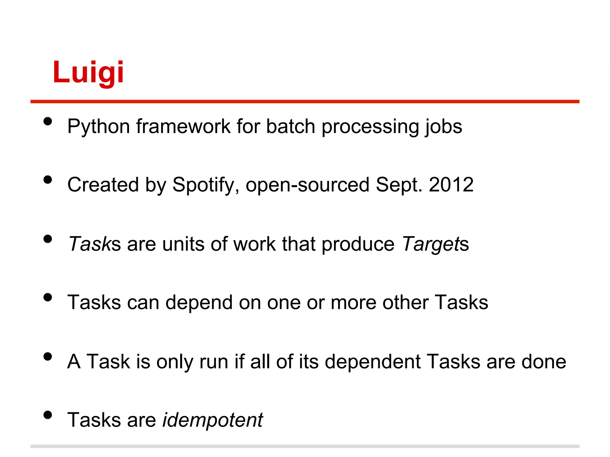 Luigi
•  Python framework for batch processing jobs
•  Created by Spotify, open-sourced Sept. 2012
•  Tasks are units of work that produce Targets
•  Tasks can depend on one or more other Tasks
•  A Task is only run if all of its dependent Tasks are done
•  Tasks are idempotent
 