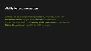 Ability to resume matters
When you are developing something interactively, you will try and fail a lot
Failures will happen, and you want to resume once you fixed it
You want the system to figure out exactly what it has to re-run and nothing else
Atomic file operations is crucial for the ability to resume
11
 