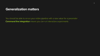 Generalization matters
You should be able to re-run your entire pipeline with a new value for a parameter
Command line integration means you can run interactive experiments
14
 