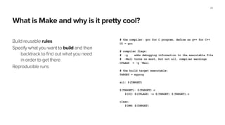 What is Make and why is it pretty cool?
Build reusable rules
Specify what you want to build and then
backtrack to find out what you need
in order to get there
Reproducible runs
20
# the compiler: gcc for C program, define as g++ for C++
CC = gcc
!
# compiler flags:
# -g adds debugging information to the executable file
# -Wall turns on most, but not all, compiler warnings
CFLAGS = -g -Wall
!
# the build target executable:
TARGET = myprog
!
all: $(TARGET)
!
$(TARGET): $(TARGET).c
$(CC) $(CFLAGS) -o $(TARGET) $(TARGET).c
!
clean:
$(RM) $(TARGET)
 