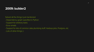 2009: builder2
Solved all the things I just mentioned
- Dependency graph specified in Python
- Support for arbitrary tasks
- Error emails
- Support for lots of common data plumbing stuff: Hadoop jobs, Postgres, etc
- Lots of other things :)
27
 