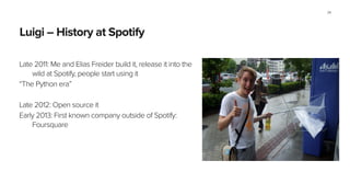 Luigi – History at Spotify
Late 2011: Me and Elias Freider build it, release it into the
wild at Spotify, people start using it
“The Python era”
!
Late 2012: Open source it
Early 2013: First known company outside of Spotify:
Foursquare
!
34
 