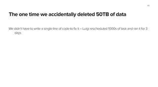 Built-in support for HDFS & Hadoop
At Spotify we’re abandoning Python for batch processing tasks, replacing it with Crunch and
Scalding. Luigi is a great glue!
!
Our team, the Lambda team: 15 engs, running 1,000+ Hadoop jobs daily, having 400+ Luigi Tasks in
production.
!
Our recommendation pipeline is a good example: Python M/R jobs, ML algos in C++, Java M/R jobs,
Scalding, ML stuff in Python using scikit-learn, import stuff into Cassandra, import stuff into
Postgres, send email reports, etc.
60
 