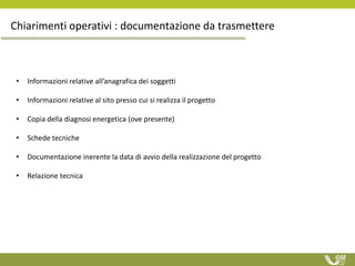 Chiarimenti operativi : documentazione da trasmettere
• Informazioni relative all’anagrafica dei soggetti
• Informazioni relative al sito presso cui si realizza il progetto
• Copia della diagnosi energetica (ove presente)
• Schede tecniche
• Documentazione inerente la data di avvio della realizzazione del progetto
• Relazione tecnica
 