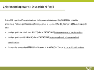 Chiarimenti operativi : Disposizioni finali
Entro 180 giorni dall’entrata in vigore delle nuove disposizioni (04/04/2017) è possibile
presentare l’istanza per l’accesso al meccanismo, ai sensi del DM 28 dicembre 2012, nei seguenti
casi:
• per i progetti standardizzati (RVC-S) che al 04/04/2017 hanno raggiunto la soglia minima
• per i progetti analitici (RVC-A) che al 04/04/2017 hanno concluso il primo periodo di
monitoraggio
• i progetti a consuntivo (PPPM) i cui interventi al 04/04/2017 sono in corso di realizzazione;
 