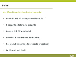 Certificati Bianchi: chiarimenti operativi
• I numeri del 2016 e le previsioni del 2017
• Il soggetto titolare del progetto
• I progetti di EE ammissibili
• I metodi di valutazione dei risparmi
• I contenuti minimi delle proposte progettuali
• Le disposizioni finali
Indice
 