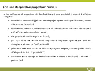 Ai fini dell’accesso al meccanismo dei Certificati Bianchi sono ammissibili i progetti di efficienza
energetica:
• realizzati dal medesimo soggetto titolare del progetto presso uno o più stabilimenti, edifici o
siti comunque denominati;
• realizzati con data di inizio della realizzazione dei lavori successiva alla data di trasmissione al
GSE dell’istanza di accesso al meccanismo;
• che generano risparmi energetici addizionali;
• per i quali siano stati utilizzati nuovi componenti o componenti rigenerati per i quali non
siano già stati riconosciuti Certificati Bianchi;
• predisposti e trasmessi al GSE, in base alla tipologia di progetto, secondo quanto previsto
all’Allegato 1 del D.M. 11 gennaio 2017;
• classificabili tra le tipologie di intervento riportate in Tabella 1 dell’Allegato 2 del D.M. 11
gennaio 2017.
Chiarimenti operativi: progetti ammissibili
 